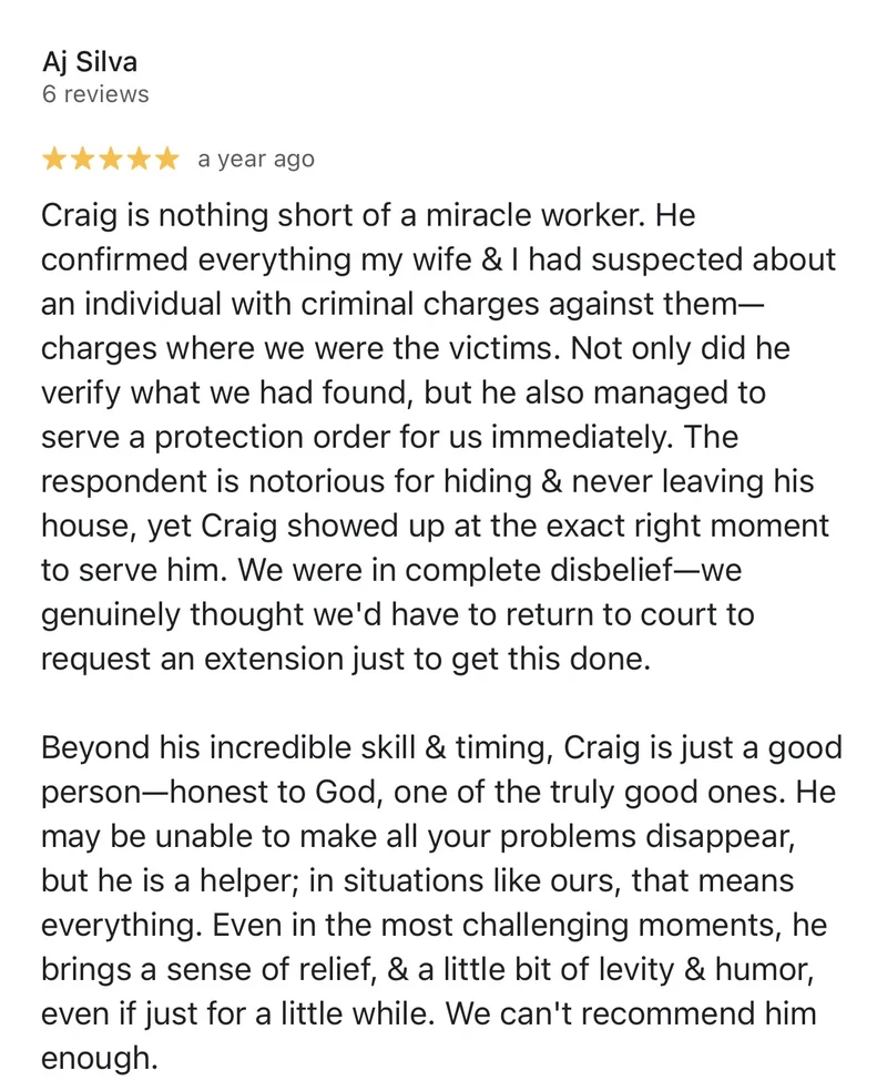Google review by Aj Silva, 5 stars: “Craig is nothing short of a miracle worker. He confirmed everything my wife & I had suspected about an individual with criminal charges against them—charges where we were the victims. Not only did he verify what we had found, but he also managed to serve a protection order for us immediately. The respondent is notorious for hiding & never leaving his house, yet Craig showed up at the exact right moment to serve him. We were in complete disbelief—we genuinely thought we'd have to return to court to request an extension just to get this done. Beyond his incredible skill & timing, Craig is just a good person—honest to God, one of the truly good ones. He may be unable to make all your problems disappear, but he is a helper; in situations like ours, that means everything. Even in the most challenging moments, he brings a sense of relief, & a little bit of levity & humor, even if just for a little while. We can't recommend him enough.”