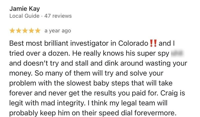 Google review by Jamie Kay, 5 stars: “Best most brilliant investigator in Colorado‼️ and I tried over a dozen. He really knows his super spy s*** and doesn’t try and stall and dink around wasting your money. So many of them will try and solve your problem with the slowest baby steps that will take forever and never get the results you paid for. Craig is legit with mad integrity. I think my legal team will probably keep him on their speed dial forevermore.”